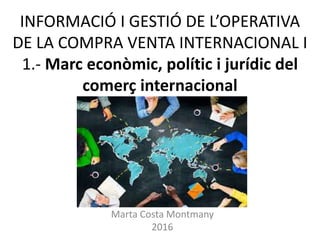 INFORMACIÓ I GESTIÓ DE L’OPERATIVA
DE LA COMPRA VENTA INTERNACIONAL I
1.- Marc econòmic, polític i jurídic del
comerç internacional
Marta Costa Montmany
2016
 