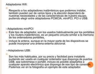 Adaptadores Wifi:

Respecto a los adaptadores inalámbricos que podemos instalar,
también pueden ser de varios tipos y la elección dependerá de
nuestras necesidades y de las características de nuestro equipo,
pudiendo elegir entre adaptadores PCMCIA, miniPCI, PCI o USB.
- Adaptadores miniPCI:
 Este tipo de adaptador, son los usados habitualmente por los portátiles
y los routers inalámbricos, es un pequeño circuito similar a la memoria
de los ordenadores portátiles,
 incluye la antena, aunque en la mayor parte de los dispositivos se
puede incorporar una antena externa adicional.
- Adaptadores USB:

Son los más habituales, por su precio y facilidad para instalarlo
pudiendo ser usado en cualquier ordenador que disponga de puertos
USB, sea sobremesa o portátil, incluso es posible adaptarlos a
cualquier aparato electrónico que disponga de ese tipo de conexión.
Podemos ver en la fotografía un ejemplo de este adaptador.
 