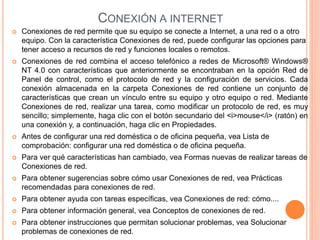 CONEXIÓN A INTERNET
 Conexiones de red permite que su equipo se conecte a Internet, a una red o a otro
equipo. Con la característica Conexiones de red, puede configurar las opciones para
tener acceso a recursos de red y funciones locales o remotos.
 Conexiones de red combina el acceso telefónico a redes de Microsoft® Windows®
NT 4.0 con características que anteriormente se encontraban en la opción Red de
Panel de control, como el protocolo de red y la configuración de servicios. Cada
conexión almacenada en la carpeta Conexiones de red contiene un conjunto de
características que crean un vínculo entre su equipo y otro equipo o red. Mediante
Conexiones de red, realizar una tarea, como modificar un protocolo de red, es muy
sencillo; simplemente, haga clic con el botón secundario del <i>mouse</i> (ratón) en
una conexión y, a continuación, haga clic en Propiedades.
 Antes de configurar una red doméstica o de oficina pequeña, vea Lista de
comprobación: configurar una red doméstica o de oficina pequeña.
 Para ver qué características han cambiado, vea Formas nuevas de realizar tareas de
Conexiones de red.
 Para obtener sugerencias sobre cómo usar Conexiones de red, vea Prácticas
recomendadas para conexiones de red.
 Para obtener ayuda con tareas específicas, vea Conexiones de red: cómo....
 Para obtener información general, vea Conceptos de conexiones de red.
 Para obtener instrucciones que permitan solucionar problemas, vea Solucionar
problemas de conexiones de red.
 