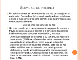 SERVICIOS DE INTERNET
 Un servicio de red es la creación de una red de trabajo en un
ordenador. Generalmente los servicios de red son instalados
en uno o más servidores para permitir el compartir recursos a
computadoras clientes.
Entendiendo los servicios de red
 Se crea cuando se conecta dos o más equipos de una red a
través de cables a un eje central, o a través de dispositivos
inalámbricos para compartir información y recursos.
A menudo clasifican de acuerdo a su tamaño, las redes de
área amplia (WAN) se refieren a las redes que se extienden
más allá de un solo edificio, como las que cubren los
planteles escolares o ciudades enteras. Este tipo de red
utiliza satélites y ondas de radio para cubrir grandes
distancias y puede ser utilizado para las comunicaciones
entre países y global. Organizaciones más pequeñas, sin
fines de lucro operan con éxito utilizando una red de área
local (LAN).
 