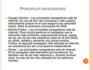 PRINCIPALES NAVEGADORES
 Google Chrome : Los principales navegadores web de
Internet .Es uno de los más conocidos y más usados,
básicamente porque es el que asegura una velocidad
mayor. Saltó al escenario a principios de 2008.
 Mozilla Firefox : Los principales navegadores web de
Internet. Para mucha gente es el navegador que le
transmite más confianza, seguramente porque, aparte
de ser uno de los más veteranos (salió en el año 2003)
es sólido, estable y presenta muy pocos errores.
Firefox, el segundo navegador más utilizado en Internet,
se caracteriza por ser un programa independiente
 Opera : Los principales navegadores web de Internet.
Es el navegador web alternativo por excelencia. Es
también uno de los más veteranos y, durante muchos
años, ha sido de los más utilizados en los teléfonos
móviles
 