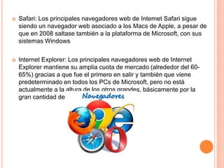  Safari: Los principales navegadores web de Internet Safari sigue
siendo un navegador web asociado a los Macs de Apple, a pesar de
que en 2008 saltase también a la plataforma de Microsoft, con sus
sistemas Windows
 Internet Explorer: Los principales navegadores web de Internet
Explorer mantiene su amplia cuota de mercado (alrededor del 60-
65%) gracias a que fue el primero en salir y también que viene
predeterminado en todos los PCs de Microsoft, pero no está
actualmente a la altura de los otros grandes, básicamente por la
gran cantidad de fallos que arrastra
 