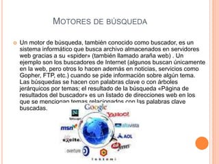 MOTORES DE BÚSQUEDA
 Un motor de búsqueda, también conocido como buscador, es un
sistema informático que busca archivo almacenados en servidores
web gracias a su «spider» (también llamado araña web) . Un
ejemplo son los buscadores de Internet (algunos buscan únicamente
en la web, pero otros lo hacen además en noticias, servicios como
Gopher, FTP, etc.) cuando se pide información sobre algún tema.
Las búsquedas se hacen con palabras clave o con árboles
jerárquicos por temas; el resultado de la búsqueda «Página de
resultados del buscador» es un listado de direcciones web en los
que se mencionan temas relacionados con las palabras clave
buscadas.
 
