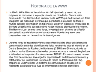 HISTORIA DE LA WWW
 La World Wide Web es la culminación del hipertexto y, como tal, sus
orígenes se remontan a la propia historia del hipertexto. Quince años
después de Tim Berners-Lee inventor de la WWW que Ted Nelson, en 1965
imaginara las máquinas literarias que permitirían a usuarios de todo el
mundo publicar información en hipertexto, un joven ingeniero Propuesta de
Berners-Leebritánico buscaba cómo hacer realidad el proyecto de Nelson.
Tim Berners-Lee, en sus ratos libres, investigaba un sistema de difusión
descentralizada de información basado en el hipertexto y en el que
cooperaban una red de centros de investigación.
 Durante 1989 se realizaron varios experimentos para crear un sistema de
comunicación entre los científicos de física nuclear de todo el mundo en el
Centre Européen de Recherche Nucléaire (CERN) en Ginebra, donde se
probaron varias técnicas sobre redes para conectarse a Internet, llegándose
a estandarizar los protocolos de conexión TCP/IP. En marzo de ese mismo
año, Tim Berners-Lee, investigador especializado en telecomunicaciones y
colaborador del Laboratorio Europeo de Física de Partículas (CERN),
propone al CERN utilizar un sistema de comunicación basado en el
hipertexto para lograr ese flujo de información entre los científicos.
 