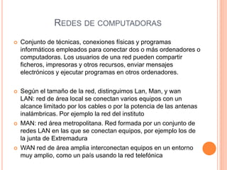 REDES DE COMPUTADORAS
 Conjunto de técnicas, conexiones físicas y programas
informáticos empleados para conectar dos o más ordenadores o
computadoras. Los usuarios de una red pueden compartir
ficheros, impresoras y otros recursos, enviar mensajes
electrónicos y ejecutar programas en otros ordenadores.
 Según el tamaño de la red, distinguimos Lan, Man, y wan
LAN: red de área local se conectan varios equipos con un
alcance limitado por los cables o por la potencia de las antenas
inalámbricas. Por ejemplo la red del instituto
 MAN: red área metropolitana. Red formada por un conjunto de
redes LAN en las que se conectan equipos, por ejemplo los de
la junta de Extremadura
 WAN red de área amplia interconectan equipos en un entorno
muy amplio, como un país usando la red telefónica
 