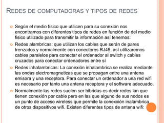 REDES DE COMPUTADORAS Y TIPOS DE REDES
 Según el medio físico que utilicen para su conexión nos
encontramos con diferentes tipos de redes en funciòn de del medio
fisico utilizado para transmitir la informaciòn así tenemos:
 Redes alambricas: que utilizan los cables que serán de pares
trenzados y normalmente con conectores RJ45, así utilizaremos
cables paralelos para conectar el ordenador al switch y cables
cruzados para conectar ordenadores entre sí
 Redes inhalambricas: La conexión inhalambrica se realiza mediante
las ondas electromagneticas que se propagan entre una antena
emisora y una receptora. Para conectar un ordenador a una red wifi
es necesario por tanto una antena receptora y el software adecuado.
 Normalmente las redes suelen ser hibridas es decir redes lan que
tienen conexión por cable pero en las que alguno de sus nodos es
un punto de acceso wireless que permite la conexxiòn inalambrica
de otros dispositivos wifi. Existen diferentes tipos de antena wifi:
 