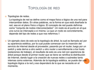 TOPOLOGÍA DE RED
 Topologías de redes.
La topología de red se define como el mapa físico o lógico de una red para
intercambiar datos. En otras palabras, es la forma en que está diseñada la
red, sea en el plano físico o lógico. El concepto de red puede definirse
como "conjunto de nodos interconectados". Un nodo es el punto en el que
una curva se intercepta a sí misma. Lo que un nodo es concretamente,
depende del tipo de redes a que nos referimos.1
 Un ejemplo claro de esto es la topología de árbol, la cual es llamada así por
su apariencia estética, por la cual puede comenzar con la inserción del
servicio de internet desde el proveedor, pasando por el router, luego por un
switch y este deriva a otro switch u otro router o sencillamente a los hosts
(estaciones de trabajo), el resultado de esto es una red con apariencia de
árbol porque desde el primer router que se tiene se ramifica la distribución
de Internet, dando lugar a la creación de nuevas redes o subredes tanto
internas como externas. Además de la topología estética, se puede dar una
topología lógica a la red y eso dependerá de lo que se necesite en el
momento.
 
