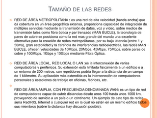 TAMAÑO DE LAS REDES
 RED DE ÁREA METROPOLITANA : es una red de alta velocidad (banda ancha) que
da cobertura en un área geográfica extensa, proporciona capacidad de integración de
múltiples servicios mediante la transmisión de datos, voz y vídeo, sobre medios de
transmisión tales como fibra óptica y par trenzado (MAN BUCLE), la tecnología de
pares de cobre se posiciona como la red mas grande del mundo una excelente
alternativa para la creación de redes metropolitanas, por su baja latencia (entre 1 y
50ms), gran estabilidad y la carencia de interferencias radioeléctricas, las redes MAN
BUCLE, ofrecen velocidades de 10Mbps, 20Mbps, 45Mbps, 75Mbps, sobre pares de
cobre y 100Mbps, 1Gbps y 10Gbps mediante Fibra Óptica.
 RED DE ÁREA LOCAL, RED LOCAL O LAN :es la interconexión de varias
computadoras y periféricos. Su extensión está limitada físicamente a un edificio o a
un entorno de 200 metros, con repetidores podría llegar a la distancia de un campo
de 1 kilómetro. Su aplicación más extendida es la interconexión de computadoras
personales y estaciones de trabajo en oficinas, fábricas, etc.

RED DE ÁREA AMPLIA, CON FRECUENCIA DENOMINADA WAN: es un tipo de red
de computadoras capaz de cubrir distancias desde unos 100 hasta unos 1000 km,
proveyendo de servicio a un país o un continente. Un ejemplo de este tipo de redes
sería RedIRIS, Internet o cualquier red en la cual no estén en un mismo edificio todos
sus miembros (sobre la distancia hay discusión posible).
 