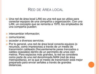 RED DE ÁREA LOCAL
 Una red de área local LAN) es una red que se utiliza para
conectar equipos de una compañía u organización. Con una
LAN, un concepto que se remonta a 1970, los empleados de
una compañía pueden:
 intercambiar información;
 comunicarse;
 acceder a diversos servicios.
 Por lo general, una red de área local conecta equipos (o
recursos, como impresoras) a través de un medio de
transmisión cableado (frecuentemente pares trenzados o
cables coaxiales) dentro de un perímetro de unos cien
metros. Para espacios más grandes, la red se considera
como parte de una red denominada MAN (red de área
metropolitana), en la que el medio de transmisión está mejor
preparado para enviar señales a través de grandes
distancias.
 