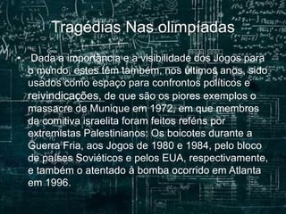 Tragédias Nas olimpíadas
• Dada a importância e a visibilidade dos Jogos para
o mundo, estes têm também, nos últimos anos, sido
usados como espaço para confrontos políticos e
reivindicações, de que são os piores exemplos o
massacre de Munique em 1972, em que membros
da comitiva israelita foram feitos reféns por
extremistas Palestinianos: Os boicotes durante a
Guerra Fria, aos Jogos de 1980 e 1984, pelo bloco
de países Soviéticos e pelos EUA, respectivamente,
e também o atentado à bomba ocorrido em Atlanta
em 1996.
 
