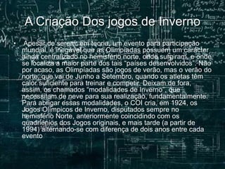 A Criação Dos jogos de Inverno
• Apesar de serem, em teoria, um evento para participação
mundial, é inegável que as Olimpíadas possuem um carácter
ainda centralizado no hemisfério norte, onde surgiram, e onde
se localiza a maior parte dos tais “países desenvolvidos”. Não
por acaso, as Olimpíadas são jogos de verão, mas o verão do
norte, que vai de Junho a Setembro, quando os atletas têm
calor suficiente para treinar e competir. Deixam de fora,
assim, os chamados “modalidades de Inverno”, que
necessitam de neve para sua realização, fundamentalmente.
Para abrigar essas modalidades, o COI cria, em 1924, os
Jogos Olímpicos de Inverno, disputados sempre no
hemisfério Norte, anteriormente coincidindo com os
quadriénios dos Jogos originais, e mais tarde (a partir de
1994) alternando-se com diferença de dois anos entre cada
evento .
 