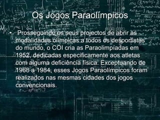 Os Jogos Paraolímpicos
• Prosseguindo os seus projectos de abrir as
modalidades olímpicas a todos os desportistas
do mundo, o COI cria as Paraolimpíadas em
1952, dedicadas especificamente aos atletas
com alguma deficiência física. Exceptuando de
1968 a 1984, esses Jogos Paraolímpicos foram
realizados nas mesmas cidades dos jogos
convencionais.
 