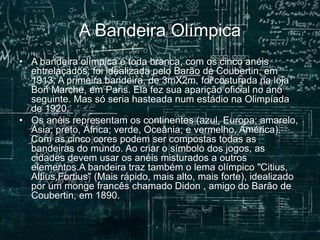 A Bandeira Olímpica
• A bandeira olímpica é toda branca, com os cinco anéis
entrelaçados; foi idealizada pelo Barão de Coubertin, em
1913. A primeira bandeira, de 3mX2m, foi costurada na loja
Bon Marché, em Paris. Ela fez sua aparição oficial no ano
seguinte. Mas só seria hasteada num estádio na Olimpíada
de 1920.
• Os anéis representam os continentes (azul, Europa; amarelo,
Ásia; preto, África; verde, Oceânia; e vermelho, América).
Com as cinco cores podem ser compostas todas as
bandeiras do mundo. Ao criar o símbolo dos jogos, as
cidades devem usar os anéis misturados a outros
elementos.A bandeira traz também o lema olímpico "Citius,
Altius,Fortius" (Mais rápido, mais alto, mais forte), idealizado
por um monge francês chamado Didon , amigo do Barão de
Coubertin, em 1890.
 
