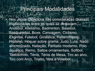 Principais Modalidades
• Nos Jogos Olímpicos são consideradas diversas
modalidades entre as quais se destacam:
Andebol, Atletismo, Badminton, Basebol,
Basquetebol, Boxe, Canoagem, Ciclismo,
Esgrima, Futebol, Ginástica, Halterofilismo,
Hipismo, Hóquei sobre grama, Judo, Luta, Nado
sincronizado, Natação, Pentatlo moderno, Pólo
aquático, Remo, Saltos ornamentais, Softbol,
Taekwondo, Ténis, Ténis de Mesa, Tiro ao alvo,
Tiro com Arco, Triatlo, Vela e Voleibol.
 