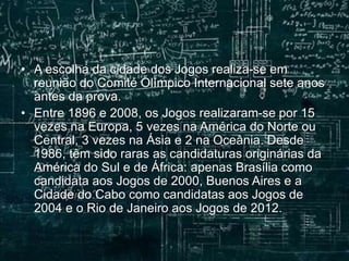 • A escolha da cidade dos Jogos realiza-se em
reunião do Comité Olímpico Internacional sete anos
antes da prova.
• Entre 1896 e 2008, os Jogos realizaram-se por 15
vezes na Europa, 5 vezes na América do Norte ou
Central, 3 vezes na Ásia e 2 na Oceânia. Desde
1986, têm sido raras as candidaturas originárias da
América do Sul e de África: apenas Brasília como
candidata aos Jogos de 2000, Buenos Aires e a
Cidade do Cabo como candidatas aos Jogos de
2004 e o Rio de Janeiro aos Jogos de 2012.
 