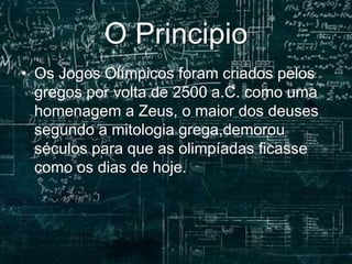 O Principio
• Os Jogos Olímpicos foram criados pelos
gregos por volta de 2500 a.C. como uma
homenagem a Zeus, o maior dos deuses
segundo a mitologia grega,demorou
séculos para que as olimpíadas ficasse
como os dias de hoje.
 