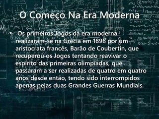 O Começo Na Era Moderna
• Os primeiros Jogos da era moderna
realizaram-se na Grécia em 1896 por um
aristocrata francês, Barão de Coubertin, que
recuperou os Jogos tentando reavivar o
espírito das primeiras olimpíadas, que
passaram a ser realizadas de quatro em quatro
anos desde então, tendo sido interrompidos
apenas pelas duas Grandes Guerras Mundiais.
 