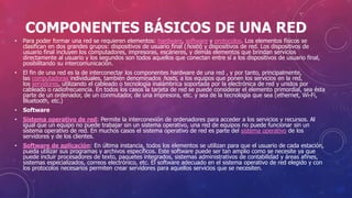 COMPONENTES BÁSICOS DE UNA RED
• Para poder formar una red se requieren elementos: hardware, software y protocolos. Los elementos físicos se
clasifican en dos grandes grupos: dispositivos de usuario final (hosts) y dispositivos de red. Los dispositivos de
usuario final incluyen los computadores, impresoras, escáneres, y demás elementos que brindan servicios
directamente al usuario y los segundos son todos aquellos que conectan entre sí a los dispositivos de usuario final,
posibilitando su intercomunicación.
• El fin de una red es la de interconectar los componentes hardware de una red , y por tanto, principalmente,
las computadoras individuales, también denominados hosts, a los equipos que ponen los servicios en la red,
los servidores, utilizando el cableado o tecnología inalámbrica soportada por la electrónica de red y unidos por
cableado o radiofrecuencia. En todos los casos la tarjeta de red se puede considerar el elemento primordial, sea ésta
parte de un ordenador, de un conmutador, de una impresora, etc. y sea de la tecnología que sea (ethernet, Wi-Fi,
Bluetooth, etc.)
• Software
• Sistema operativo de red: Permite la interconexión de ordenadores para acceder a los servicios y recursos. Al
igual que un equipo no puede trabajar sin un sistema operativo, una red de equipos no puede funcionar sin un
sistema operativo de red. En muchos casos el sistema operativo de red es parte del sistema operativo de los
servidores y de los clientes.
• Software de aplicación: En última instancia, todos los elementos se utilizan para que el usuario de cada estación,
pueda utilizar sus programas y archivos específicos. Este software puede ser tan amplio como se necesite ya que
puede incluir procesadores de texto, paquetes integrados, sistemas administrativos de contabilidad y áreas afines,
sistemas especializados, correos electrónico, etc. El software adecuado en el sistema operativo de red elegido y con
los protocolos necesarios permiten crear servidores para aquellos servicios que se necesiten.
 