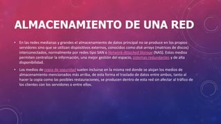 ALMACENAMIENTO DE UNA RED
• En las redes medianas y grandes el almacenamiento de datos principal no se produce en los propios
servidores sino que se utilizan dispositivos externos, conocidos como disk arrays (matrices de discos)
interconectados, normalmente por redes tipo SAN o Network-Attached Storage (NAS). Estos medios
permiten centralizar la información, una mejor gestión del espacio, sistemas redundantes y de alta
disponibilidad.
• Los medios de copia de seguridad suelen incluirse en la misma red donde se alojan los medios de
almacenamiento mencionados más arriba, de esta forma el traslado de datos entre ambos, tanto al
hacer la copia como las posibles restauraciones, se producen dentro de esta red sin afectar al tráfico de
los clientes con los servidores o entre ellos.
 