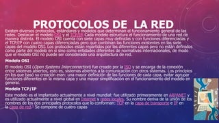 PROTOCOLOS DE LA REDExisten diversos protocolos, estándares y modelos que determinan el funcionamiento general de las
redes. Destacan el modelo OSI y el TCP/IP. Cada modelo estructura el funcionamiento de una red de
manera distinta. El modelo OSI cuenta con siete capas muy definidas y con funciones diferenciadas y
el TCP/IP con cuatro capas diferenciadas pero que combinan las funciones existentes en las siete
capas del modelo OSI. Los protocolos están repartidos por las diferentes capas pero no están definidos
como parte del modelo en sí sino como entidades diferentes de normativas internacionales, de modo
que el modelo OSI no puede ser considerado una arquitectura de red.
Modelo OSI
El modelo OSI (Open Systems Interconnection) fue creado por la ISO y se encarga de la conexión
entre sistemas abiertos, esto es, sistemas abiertos a la comunicación con otros sistemas. Los principios
en los que basó su creación eran: una mayor definición de las funciones de cada capa, evitar agrupar
funciones diferentes en la misma capa y una mayor simplificación en el funcionamiento del modelo en
general.
Modelo TCP/IP
Este modelo es el implantado actualmente a nivel mundial: fue utilizado primeramente en ARPANET y
es utilizado actualmente a nivel global en Internet y redes locales. Su nombre deriva de la unión de los
nombres de los dos principales protocolos que lo conforman: TCP en la capa de transporte e IP en
la capa de red.5 Se compone de cuatro capas
 