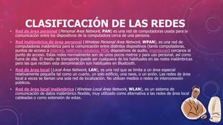 CLASIFICACIÓN DE LAS REDES
• Red de área personal (Personal Area Network, PAN) es una red de computadoras usada para la
comunicación entre los dispositivos de la computadora cerca de una persona.
• Red inalámbrica de área personal (Wireless Personal Area Network, WPAN), es una red de
computadoras inalámbrica para la comunicación entre distintos dispositivos (tanto computadoras,
puntos de acceso a internet, teléfonos celulares, PDA, dispositivos de audio, impresoras) cercanos al
punto de acceso. Estas redes normalmente son de unos pocos metros y para uso personal, así como
fuera de ella. El medio de transporte puede ser cualquiera de los habituales en las redes inalámbricas
pero las que reciben esta denominación son habituales en Bluetooth.
• Red de área local (Local Area Network, LAN), es una red que se limita a un área especial
relativamente pequeña tal como un cuarto, un solo edificio, una nave, o un avión. Las redes de área
local a veces se llaman una sola red de localización. No utilizan medios o redes de interconexión
públicos.
• Red de área local inalámbrica (Wireless Local Area Network, WLAN), es un sistema de
comunicación de datos inalámbrico flexible, muy utilizado como alternativa a las redes de área local
cableadas o como extensión de estas.
 