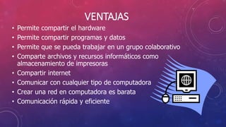 VENTAJAS
• Permite compartir el hardware
• Permite compartir programas y datos
• Permite que se pueda trabajar en un grupo colaborativo
• Comparte archivos y recursos informáticos como
almacenamiento de impresoras
• Compartir internet
• Comunicar con cualquier tipo de computadora
• Crear una red en computadora es barata
• Comunicación rápida y eficiente
 