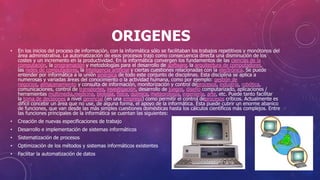 ORIGENES
• En los inicios del proceso de información, con la informática sólo se facilitaban los trabajos repetitivos y monótonos del
área administrativa. La automatización de esos procesos trajo como consecuencia directa una disminución de los
costes y un incremento en la productividad. En la informática convergen los fundamentos de las ciencias de la
computación, la programación y metodologías para el desarrollo de software, la arquitectura de computadores,
las redes de computadores, la inteligencia artificial y ciertas cuestiones relacionadas con la electrónica. Se puede
entender por informática a la unión sinérgica de todo este conjunto de disciplinas. Esta disciplina se aplica a
numerosas y variadas áreas del conocimiento o la actividad humana, como por ejemplo: gestión de
negocios, almacenamiento y consulta de información, monitorización y control deprocesos, industria, robótica,
comunicaciones, control de transportes, investigación, desarrollo de juegos, diseño computarizado, aplicaciones /
herramientas multimedia,medicina, biología, física, química, meteorología, ingeniería, arte, etc. Puede tanto facilitar
la toma de decisiones a nivel gerencial (en una empresa) como permitir el control deprocesos críticos. Actualmente es
difícil concebir un área que no use, de alguna forma, el apoyo de la informática. Ésta puede cubrir un enorme abanico
de funciones, que van desde las más simples cuestiones domésticas hasta los cálculos científicos más complejos. Entre
las funciones principales de la informática se cuentan las siguientes:
• Creación de nuevas especificaciones de trabajo
• Desarrollo e implementación de sistemas informáticos
• Sistematización de procesos
• Optimización de los métodos y sistemas informáticos existentes
• Facilitar la automatización de datos
 
