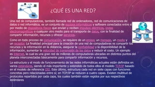 ¿QUÉ ES UNA RED?
Una red de computadoras, también llamada red de ordenadores, red de comunicaciones de
datos o red informática, es un conjunto de equipos informáticos y software conectados entre sí
por medio de dispositivos físicos que envían y reciben impulsos eléctricos, ondas
electromagnéticas o cualquier otro medio para el transporte de datos, con la finalidad de
compartir información, recursos y ofrecer servicios.
Como en todo proceso de comunicación, se requiere de un emisor, un mensaje, un medio y
un receptor. La finalidad principal para la creación de una red de computadoras es compartir los
recursos y la información en la distancia, asegurar la confiabilidad y la disponibilidad de la
información, aumentar la velocidad de transmisión de los datos y reducir el costo. Un ejemplo
es Internet, la cual es una gran red de millones de computadoras ubicadas en distintos puntos del
planeta interconectadas básicamente para compartir información y recursos.
La estructura y el modo de funcionamiento de las redes informáticas actuales están definidos en
varios estándares, siendo el más importante y extendido de todos ellos el modelo TCP/IP basado
en el modelo de referencia OSI. Este último, estructura cada red en siete capas con funciones
concretas pero relacionadas entre sí; en TCP/IP se reducen a cuatro capas. Existen multitud de
protocolos repartidos por cada capa, los cuales también están regidos por sus respectivos
estándares
 