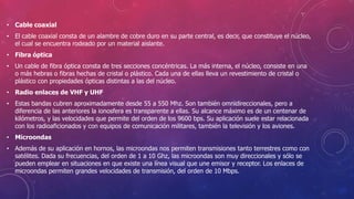 • Cable coaxial
• El cable coaxial consta de un alambre de cobre duro en su parte central, es decir, que constituye el núcleo,
el cual se encuentra rodeado por un material aislante.
• Fibra óptica
• Un cable de fibra óptica consta de tres secciones concéntricas. La más interna, el núcleo, consiste en una
o más hebras o fibras hechas de cristal o plástico. Cada una de ellas lleva un revestimiento de cristal o
plástico con propiedades ópticas distintas a las del núcleo.
• Radio enlaces de VHF y UHF
• Estas bandas cubren aproximadamente desde 55 a 550 Mhz. Son también omnidireccionales, pero a
diferencia de las anteriores la ionosfera es transparente a ellas. Su alcance máximo es de un centenar de
kilómetros, y las velocidades que permite del orden de los 9600 bps. Su aplicación suele estar relacionada
con los radioaficionados y con equipos de comunicación militares, también la televisión y los aviones.
• Microondas
• Además de su aplicación en hornos, las microondas nos permiten transmisiones tanto terrestres como con
satélites. Dada su frecuencias, del orden de 1 a 10 Ghz, las microondas son muy direccionales y sólo se
pueden emplear en situaciones en que existe una línea visual que une emisor y receptor. Los enlaces de
microondas permiten grandes velocidades de transmisión, del orden de 10 Mbps.
 