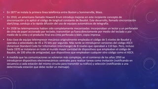 • En 1877 se instala la primera línea telefónica entre Boston y Sommerville, Mass.
• En 1910, un americano llamado Howard Krum introdujo mejoras en este incipiente concepto de
sincronización y lo aplicó al código de longitud constante de Baudot. Este desarrollo, llamado sincronización
start/stop, condujo a la rápida difusión del uso de equipos automáticos de telegrafía.
• En 1928 las teleimpresoras habían sido completamente mecanizadas: incorporaban un lector y un perforador
de cinta de papel accionado por teclado; transmitían ya fuera directamente por medio del teclado o por
medio de la cinta y el producto final era cinta perforada o bien, copia impresa.
• Esta clase de equipo teleimpresor mecánico originalmente empleaba el código de 5 niveles de Baudot y
operaba a velocidades de 45 a 75 bits por segundo. Más tarde se introdujeron versiones del código ASCII
(American Standard Code for Information Interchange) de 8 niveles que operaban a 110 bps. Pero, incluso
hasta 1970 se instalaron en todo el mundo mayor cantidad de dispositivos que empleaban el código de
Baudot, de 100 años de antigüedad, que dispositivos que empleaban cualquier otro código como el ASCII.
• A medida que las comunicaciones se volvieron más complejas, en el comienzo de los años 1950 se
introdujeron dispositivos electromecánicos centrales para realizar tareas como invitación (notificando en
secuencia a cada estación del mismo circuito para transmitir su tráfico) y selección (notificando a una
determinada estación que debe recibir un mensaje).
 