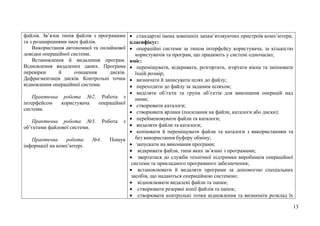 13
файлів. Зв’язок типів файлів з програмами
та з розширеннями імен файлів.
Використання автономної та онлайнової
довідки операційної системи.
Встановлення й видалення програм.
Відновлення видалених даних. Програма
перевірки й очищення дисків.
Дефрагментація дисків. Контрольні точки
відновлення операційної системи.
Практична робота №2. Робота з
інтерфейсом користувача операційної
системи.
Практична робота №3. Робота з
об’єктами файлової системи.
Практична робота №4. Пошук
інформації на комп’ютері.
 стандартні імена зовнішніх запам’ятовуючих пристроїв комп’ютера;
класифікує:
 операційні системи за типом інтерфейсу користувача, за кількістю
користувачів та програм, що працюють у системі одночасно;
вміє:
 переміщувати, відкривати, розгортати, згортати вікна та змінювати
їхній розмір;
 визначати й записувати шлях до файлу;
 переходити до файлу за заданим шляхом;
 виділяти об’єкти та групи об’єктів для виконання операцій над
ними;
 створювати каталоги;
 створювати ярлики (посилання на файли, каталоги або диски);
 перейменовувати файли та каталоги;
 видаляти файли та каталоги;
 копіювати й переміщувати файли та каталоги з використанням та
без використання буферу обміну;
 запускати на виконання програми;
 відкривати файли, типи яких зв’язані з програмами;
 звертатися до служби технічної підтримки виробників операційної
системи та прикладного програмного забезпечення;
 встановлювати й видаляти програми за допомогою спеціальних
засобів, що надаються операційною системою;
 відновлювати видалені файли та папки;
 створювати резервні копії файлів та папок;
 створювати контрольні точки відновлення та визначати розклад їх
 
