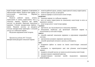 16
комп’ютерні мережі. Апаратне й програмне
забезпечення мереж. Поняття про сервер та
клієнтський комп’ютер. Мережні
протоколи.
Поняття робочої групи, домену,
користувача й сеансу користувача; вхід у
локальну мережу. Поняття про права
доступу до ресурсів. Навігація локальною
мережею. Спільне використання файлів і
папок. Надання доступу до ресурсів.
Спільне використання принтерів і спільний
доступ до глобальної мережі.
Віддалене керування комп’ютером.
Практична робота №7. Спільне
використання ресурсів локальної мережі.
 поняття робочої групи, домену, користувача й сеансу користувача;
 поняття прав доступу до ресурсів;
 поняття сервера та клієнтського комп’ютера;
розрізнює:
 локальну мережу та глобальну мережу;
 вхід до сеансу користувача на локальному комп’ютері та вхід до
мережного домену;
 комп’ютер-клієнт і комп’ютер-сервер;
називає:
 протоколи, що застосовуються в локальних мережах;
 обладнання, необхідне для організації локальної мережі та
підключення до неї комп’ютерів;
описує:
 способи навігації локальною мережею в середовищі операційної
системи;
 призначення основних мережних протоколів;
 способи організації спільного доступу до Інтернету;
вміє:
 відкривати файли та папки на інших комп’ютерах локальної
мережі;
 копіювати та переміщувати дані між різними комп’ютерами
мережі;
 надавати спільний доступ до папок на клієнтському комп’ютері;
 використовувати мережний принтер;
 використовувати системні засоби віддаленого керування
комп’ютером.
 