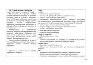 17
5.2. Основи Інтернету. Всесвітня
павутина й пошук в Інтернеті (3 год.)
Призначення й структура мережі
Інтернет. Протоколи Інтернету. Адресація в
Інтернеті, поняття IP-адреси, доменного
імені та URL-адреси. Способи підключення
до Інтернету, функції провайдера. Служби
Інтернету. Поняття гіпертекстового
документа, гіперпосилання, веб-сторінки та
веб-сайту. Поняття всесвітньої павутини та
навігація нею.
Використання та настроювання
браузера. Вибір системи кодування під час
перегляду веб-сторінок. Збереження веб-
сторінок та їх фрагментів на локальному
комп’ютері. Використання списку сайтів,
обраних для швидкого доступу.
Засоби пошуку інформації в Інтернеті.
Принципи функціонування веб-каталогів та
пошукових систем. Стратегії пошуку
інформації.
Практична робота № 8. Пошук
інформації в Інтернеті.
Учень
пояснює:
 призначення мережі Інтернет;
 поняття URL-адреси, IP-адреси, та доменного імені;
 правила адресації ресурсів в Інтернеті;
 призначення найпоширеніших служб Інтернету: веб-сервісу,
електронної пошти, телеконференцій, файлового сервісу, віддаленого
керування комп’ютером, інтерактивного спілкування, IP-телефонії;
 призначення основних протоколів Інтернету;
 поняття гіпертекстового документу й гіперпосилання;
 поняття веб-сторінки та веб-сайту;
 поняття всесвітньої павутини;
 функції інтернет-провайдера;
наводить приклади:
 URL-адрес і доменних імен;
описує:
 способи підключення до Інтернету за допомогою віддаленого
доступу та через комп’ютер-шлюз локальної мережі;
використовує:
 браузер для навігації Інтернетом;
 веб-каталоги і пошукові системи для знаходження інформації в
Інтернеті;
вміє:
 відкривати у вікні браузера веб-сторінку із заданою адресою;
 вибирати систему кодування для перегляду веб-сторінок;
 створювати та редагувати список сайтів, обраних для швидкого
 