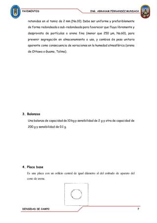 PAVIMENTOS ING. ABRAHAM FERNANDEZ MUNDACA
DENSIDAD DE CAMPO 7
retenidas en el tamiz de 2 mm (No.10). Debe ser uniforme y preferiblemente
de forma redondeada o sub-redondeada para favorecer que fluya libremente y
desprovista de partículas o arena fina (menor que 250 μm, No.60), para
prevenir segregación en almacenamiento o uso, y cambios de peso unitario
aparente como consecuencia de variaciones en la humedad atmosférica (arena
de Ottawa o Guamo, Tolima).
3. Balanzas
Una balanza de capacidad de 10 kg y sensibilidad de 2 g y otra de capacidad de
200 g y sensibilidad de 0.1 g.
4. Placa base
Es una placa con un orificio central de igual diámetro al del embudo de aparato del
cono de arena.
 