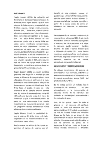 DISCUSIONES
Según Zapperi (2008), La aplicación del
fenómeno de ósmosis en la deshidratación de
frutas se puede lograr debido a que un buen
número de frutas, como es el caso de la fresa,
frutillas, papaya, mango, melón, manzana,
banana, piña, entre otras, cuentan con los
elementos necesarios para inducir la osmosis.
Estos elementos corresponden a la pulpa,
que en estas frutas consiste en una
estructura celular más o menos rígida que
actúa como membrana semipermeable.
Detrás de estas membranas celulares se
encuentran los jugos, que son soluciones
diluidas, donde se hallan disueltos sólidos que
oscilan entre el 5 a 18% de concentración. Si
esta fruta entera o en trozos se sumerge en
una solución o jarabe de 70%, como ocurrió
con los cubitos de papaya verde usados en
laboratorio, se tendría un sistema donde se
presentaría el fenómeno de ósmosis.
Según, Zapperi (2008), La presión osmótica
presente será mayor en la medida que sea
mayor la diferencia de concentraciones entre
el jarabe y el interior de los trozos de la fruta.
El efecto de esta diferencia se ve reflejado en
la rapidez con que es extraída el agua de la
fruta hacia el jarabe. El valor de esta
diferencia en el ejemplo anterior permite
que los trozos de papaya pierdan cerca del
40% del peso durante cerca de 4 horas de
inmersión, ya que, la velocidad de pérdida de
peso de una determinada fruta sucede
inicialmente de manera más acelerada con
un progresivo retardo a medida que avanza
el tiempo de contacto con el jarabe.
Según Molano (1996), La posibilidad de
que la sacarosa del jarabe entre en la fruta
dependerá de la impermeabilidad de las
membranas a este soluto.
Por lo general los tejidos de las frutas no
permiten el ingreso de sacarosa por el
tamaño de esta molécula, aunque si
pueden dejar salir de la fruta moléculas más
sencillas como ciertos ácidos o aromas. Es
por esto, que la fruta confitada obtenida a
partir de la papaya carecía de aromas al
momento de realizarle la evaluación
sensorial.
La papaya verde, se someten a un proceso de
maceración en salmuera al 12% de sal, con la
finalidad de eliminar elementos astringentes
o amargos y dar cierta porosidad a la pulpa;
la salmuera puede contener también
bisulfito de sodio y cloruro de calcio (1%)
o hidróxido de calcio (5%), estos últimos
mantienen una textura firme en el producto
terminado. Se puede conservar la fruta en la
salmuera, mientras no se confite,
controlando siempre el nivel de sal.
CONCLUSIONES Y RECOMENDACIONES
Se obtuvo conocimiento del proceso de
elaboración de fruta confitada, así también se
evaluaron las características fisicoquímicas de
la materia prima (color, aroma, °Brix) y del
producto (textura, °Brix).
Se ha podido conocer un método más de
conservación de alimentos en base
principalmente a la concentración de
azúcares dentro de la estructura del
alimento, el cual reemplaza principalmente a
las moléculas de agua.
Uno de los puntos claves de todo el
proceso es el momento del confitado
donde se tiene que empezar con una
concentración de 30 % hasta la concentración
de 75%, no se debe realizar una inmersión
brusca de la fruta en un jarabe de alta
concentración de azúcar en el inicio porque
dificulta el ingreso y penetracióndel azúcar ya
que se cerraran los poros en la
estructura de la fruta , razón por la cual se
realiza diversas inmersiones a diferentes
 