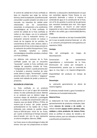 El control de calidad de la fruta confitada se
basa en requisitos que exige las normas
técnicas, tiene la aceptación, la preferencia del
consumidor y puede competir con éxito en el
mercado. Los requisitos de calidad están
relacionados con las características
sensoriales, la composición y las condiciones
microbiológicas de la fruta confitada. El
control de calidad de la fruta confitada se
realiza en dos etapas: una es la evaluación
sensorial y otra la evaluación técnica. La
evaluación sensorial consiste en evaluar a
través de los órganos de los sentidos, las
características de olor, color, textura, sabor y
apariencia de la fruta; la otra etapa consiste en
la realización de análisis fisicoquímicos (° brix,
pH, humedad, tamaño) y análisis
microbiológicos (mesófilos aerobios y mohos)
a la fruta confitada.
Los defectos más comunes de la fruta
confitada puede ser que se encuentre
“azucarada” cuando la fruta confitada está
rodeada de pequeños cristales de fruta,
“malograda por mohos”, cuando presenta olor
a humedad y presenta manchas de color
verde, blanco o negro, “fermentada”, cuando
presenta sabor y olor a alcohol, o “pegajosa”
cuando está rodeada de jarabe y colorea los
productos.
REVISIÓN DE LITERATURA
La fruta confitada es un producto
alimenticio en el cual el agua del contenido
celular, ha sido sustituida por azúcar. Además
es un producto que se obtiene luego de
sucesivas etapas de ebullición y prolongado
reposo, en jarabes de concentración cada vez
mayores, que van desde 30°Brix a 75°Brix, de
manera que el azúcar del jarabe penetra
profundamente en los tejidos de la fruta.
Utilizando este método es posible reducir
hasta un 50% del peso inicial de las frutas,
por cuanto se disminuye el tiempo necesario
para el secado con aire lo que representa
un ahorro energético. (Barrera, 2008).
Las frutas secas no sólo prolongan el sabor del
verano sino que nos proporcionan un dulzor
diferente. La desecación o deshidratación a la que
son sometidas algunas frutas frescas es una
operación destinada a reducir al máximo el
contenido de agua en la constitución de la fruta,
con el fin de paralizar la acción de los gérmenes
que necesitan humedad para vivir. Para lograr
este propósito, se recurre al calor natural
(exposición al sol) o bien al artificial (combustión
de leña o de carbón, gas o electricidad) (Barrera,
2008).
El producto obtenido es de baja humedad (20%)
por lo que se puede conservar hasta por un año
y se consume principalmente como golosina y en
repostería. (FAO).
Ventajas
Vida útil prolongada sin riesgos de
descomposición.
Conservación de características
organolépticas y nutricionales de la fruta.
Disminución de costos por transporte y
almacenamiento, puesto que su contenido de
agua es muy bajo y no requiere refrigeración.
Disponibilidad del producto en tiempo de
escasez.
Desventajas
La coloración generalmente se afecta de
manera negativa.
El alimento tratado tiende a ganar humedad en
ambientes con humedad relativa alta.
Materia Prima
La elaboración de fruta confitada permite el
aprovechamiento de productos residuales, tales
como cáscaras de naranja y de sandía; se
utilizan también papaya verde o pintona, nabo,
calabaza y otros productos de textura firme;
éstos se confitan en piezas de tamaño y de
distintos colores, para ser utilizados en heladería
y panificación principalmente.
 