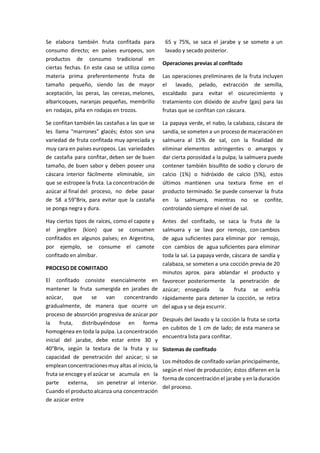 Se elabora también fruta confitada para
consumo directo; en países europeos, son
productos de consumo tradicional en
ciertas fechas. En este caso se utiliza como
materia prima preferentemente fruta de
tamaño pequeño, siendo las de mayor
aceptación, las peras, las cerezas, melones,
albaricoques, naranjas pequeñas, membrillo
en rodajas, piña en rodajas en trozos.
Se confitan también las castañas a las que se
les llama "marrones" glacés; éstos son una
variedad de fruta confitada muy apreciada y
muy cara en países europeos. Las variedades
de castaña para confitar, deben ser de buen
tamaño, de buen sabor y deben poseer una
cáscara interior fácilmente eliminable, sin
que se estropee la fruta. La concentración de
azúcar al final del proceso, no debe pasar
de 58 a 59°Brix, para evitar que la castaña
se ponga negra y dura.
Hay ciertos tipos de raíces, como el capote y
el jengibre (kion) que se consumen
confitados en algunos países; en Argentina,
por ejemplo, se consume el camote
confitado en almíbar.
PROCESO DE CONFITADO
El confitado consiste esencialmente en
mantener la fruta sumergida en jarabes de
azúcar, que se van concentrando
gradualmente, de manera que ocurre un
proceso de absorción progresiva de azúcar por
la fruta, distribuyéndose en forma
homogénea en toda la pulpa. La concentración
inicial del jarabe, debe estar entre 30 y
40°Brix, según la textura de la fruta y su
capacidad de penetración del azúcar; si se
empleanconcentracionesmuy altas al inicio, la
fruta se encoge y el azúcar se acumula en la
parte externa, sin penetrar al interior.
Cuando el producto alcanza una concentración
de azúcar entre
65 y 75%, se saca el jarabe y se somete a un
lavado y secado posterior.
Operaciones previas al confitado
Las operaciones preliminares de la fruta incluyen
el lavado, pelado, extracción de semilla,
escaldado para evitar el oscurecimiento y
tratamiento con dióxido de azufre (gas) para las
frutas que se confitan con cáscara.
La papaya verde, el nabo, la calabaza, cáscara de
sandía, se someten a un proceso de maceraciónen
salmuera al 15% de sal, con la finalidad de
eliminar elementos astringentes o amargos y
dar cierta porosidad a la pulpa; la salmuera puede
contener también bisulfito de sodio y cloruro de
calcio (1%) o hidróxido de calcio (5%), estos
últimos mantienen una textura firme en el
producto terminado. Se puede conservar la fruta
en la salmuera, mientras no se confite,
controlando siempre el nivel de sal.
Antes del confitado, se saca la fruta de la
salmuera y se lava por remojo, con cambios
de agua suficientes para eliminar por remojo,
con cambios de agua suficientes para eliminar
toda la sal. La papaya verde, cáscara de sandía y
calabaza, se someten a una cocción previa de 20
minutos aprox. para ablandar el producto y
favorecer posteriormente la penetración de
azúcar; enseguida la fruta se enfría
rápidamente para detener la cocción, se retira
del agua y se deja escurrir.
Después del lavado y la cocción la fruta se corta
en cubitos de 1 cm de lado; de esta manera se
encuentra lista para confitar.
Sistemas de confitado
Los métodos de confitado varían principalmente,
según el nivel de producción; éstos difieren en la
forma de concentración el jarabe y en la duración
del proceso.
 