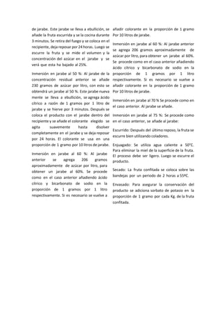 de jarabe. Este jarabe se lleva a ebullición, se
añade la fruta escurrida y se la cocina durante
3 minutos. Se retira del fuego y se coloca en el
recipiente, deja reposar por 24 horas. Luego se
escurre la fruta y se mide el volumen y la
concentración del azúcar en el jarabe y se
verá que esta ha bajado al 25%.
Inmersión en jarabe al 50 %: Al jarabe de la
concentración residual anterior se añade
230 gramos de azúcar por litro, con esto se
obtendrá un jarabe al 50 %. Este jarabe nueva
mente se lleva a ebullición, se agrega ácido
cítrico a razón de 1 gramos por 1 litro de
jarabe y se hierve por 3 minutos. Después se
coloca el producto con el jarabe dentro del
recipiente y se añade el colorante elegido se
agita suavemente hasta disolver
completamente en el jarabe y se deja reposar
por 24 horas. El colorante se usa en una
proporción de 1 gramo por 10 litros de jarabe.
Inmersión en jarabe al 60 %: Al jarabe
anterior se agrega 206 gramos
aproximadamente de azúcar por litro, para
obtener un jarabe al 60%. Se procede
como en el caso anterior añadiendo ácido
cítrico y bicarbonato de sodio en la
proporción de 1 gramos por 1 litro
respectivamente. Si es necesario se vuelve a
añadir colorante en la proporción de 1 gramo
Por 10 litros de jarabe.
Inmersión en jarabe al 60 %: Al jarabe anterior
se agrega 206 gramos aproximadamente de
azúcar por litro, para obtener un jarabe al 60%.
Se procede como en el caso anterior añadiendo
ácido cítrico y bicarbonato de sodio en la
proporción de 1 gramos por 1 litro
respectivamente. Si es necesario se vuelve a
añadir colorante en la proporción de 1 gramo
Por 10 litros de jarabe.
Inmersión en jarabe al 70 % Se procede como en
el caso anterior. Al jarabe se añade.
Inmersión en jarabe al 75 %: Se procede como
en el caso anterior, se añade al jarabe:
Escurrido: Después del último reposo, la fruta se
escurre bien utilizando coladores.
Enjuagado: Se utiliza agua caliente a 50°C.
Para eliminar la miel de la superficie de la fruta.
El proceso debe ser ligero. Luego se escurre el
producto.
Secado: La fruta confitada se coloca sobre las
bandejas por un periodo de 2 horas a 55ºC.
Envasado: Para asegurar la conservación del
producto se adiciona sorbato de potasio en la
proporción de 1 gramo por cada Kg. de la fruta
confitada.
 