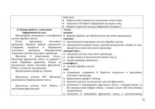 18
перегляду;
 зберігати веб-сторінки на локальному комп’ютері;
 знаходити в Інтернеті інформацію на задану тему;
 обирати стратегію пошуку інформації в Інтернеті.
6. Основи роботи з текстовою
інформацією (4 год.)
Призначення, можливості і класифікація
систем обробки текстів.
Огляд середовища текстового
процесора. Формати файлів документів.
Створення, відкриття й збереження
текстового документа. Використання
довідкової системи текстового процесора.
Введення й редагування тексту.
Виділення фрагментів тексту та операції з
ними. Перевірка правопису. Пошук та
автоматична заміна текстових фрагментів.
Робота з кількома документами.
Форматування шрифтів і абзаців.
Практична робота №9. Введення,
редагування й форматування тексту.
Практична робота №10. Робота з
текстовими фрагментами.
Учень:
називає:
 формати файлів, що обробляються текстовим процесором;
пояснює:
 призначення й можливості систем обробки текстів;
 призначення основних меню, панелей інструментів, лінійок та смуг
прокрутки у вікні текстового процесора;
використовує:
 довідкову систему текстового процесора;
 засоби пошуку й автоматичної заміни тексту;
 засоби перевірки правопису;
класифікує:
 системи обробки текстів;
вміє:
 створювати, відкривати й зберігати документи в середовищі
текстового процесора;
 форматувати шрифти і абзаци;
 виділяти суцільні та несуцільні текстові фрагменти;
 копіювати й переміщувати фрагменти тексту з використанням та
без використання буфера обміну, в межах одного або між різними
документами;
 знаходити й замінювати фрагменти тексту в автоматичному
 