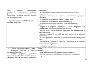 20
робота з файлами, використання
інструментів малювання, виділення
фрагментів малюнку, їх переміщення та
копіювання. Створення текстових написів.
Настроювання кольору.
Практична робота №11. Створення
растрових зображень.
малювання;
 методику виділення на зображеннях областей різного типу;
використовує:
 графічний редактор для створення й редагування растрових
зображень;
 інструменти для малювання прямих і кривих ліній;
 інструменти для малювання геометричних фігур;
 інструменти для заливки замкнених областей зображень;
вміє:
 відкривати й зберігати зображення, а також створювати нові
зображення в середовищі графічного редактора;
 обирати колір для інструментів малювання та зафарбування на
палітрі кольорів;
 обирати товщину й тип лінії та інші параметри інструментів
малювання;
 виділяти фрагменти зображень за допомогою інструментів різного
типу;
 переміщувати, копіювати, обертати, зафарбовувати й видаляти
виділені області зображення;
 створювати на зображенні текстові написи;
 масштабувати зображення.
7.3. Основи векторної графіки (3 год.)
Принципи побудови й обробки
векторних зображень.
Засоби графічного редактора,
вбудованого у середовище офісних програм;
створення простих векторних зображень.
Учень:
описує:
 поняття й принципи побудови векторних зображень;
 способи формування зображень з геометричних примітивів;
використовує:
 