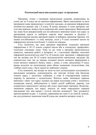 6
Рекомендації щодо викладання курсу за програмою
Програма, згідно з типовими навчальними планами, розрахована на
учнів, які до 9 класу ще не вивчали інформатики. Проте викладання за цією
програмою може проводитися і в освітніх закладах, де навчання інформатики
починається раніше, ніж з 9 класу. В цьому випадку ті теми програми, які
учні вже вивчали, можуть бути скорочені або зовсім пропущені. Вивільнений
час може бути використаний для поглибленого вивчення інших тем курсу за
програмами курсів за вибором, перелік яких наведено в Додатку 1.
Використовуючи вказані програми курсів за вибором, вивчення окремих тем
можна поглиблювати і в тому випадку, коли у 9 класі основної школи на
інформатику виділяється більше 1 години на тиждень.
Слід зазначити, що дана програма передбачає подальше вивчення
інформатики в 10–12 класах старшої школи або в технікумах, професійно-
технічних училищах тощо. Тому не всі теми в програмі висвітлюються
повністю, навчання роботі в Інтернеті та з системами обробки текстової
інформації розподіляється між 9 та 10 класом (див. програми з інформатики
тих же авторів для 10–12 класів загальноосвітніх навчальних закладів). Це
пояснюється тим, що до завдань основної школи належить формування в
учнів якомога ширшого базису знань і умінь, а отже, випускнику 9 класу
краще володіти на початковому рівні обома названими технологіями, ніж
глибоко знати одну, і бути зовсім не знайомим з іншою.
Слід зазначити, що автори не мали на меті догматизувати послідовність
викладання матеріалу, усвідомлюючи, що змістові зв’язки між багатьма
темами курсу є достатньо слабкими, а отже й стандартизація певного
порядку їх вивчення є недоцільною. Вчитель може змінювати порядок
вивчення і обсяг тем курсу залежно від рівня підготовки учнів і технічного
оснащення школи, вибудовуючи в такий спосіб найбільш доречну для
конкретного навчального закладу або класу траєкторію навчання. Водночас,
змінюючи порядок тем курсу, вчитель не може порушувати порядок
викладання тем, між якими є суттєві змістові залежності. Такі залежності
проілюстровані на рис. 1. Стрілка, спрямована від теми А до теми В, означає,
що для успішного засвоєння теми В учень має засвоїти матеріал теми А.
 