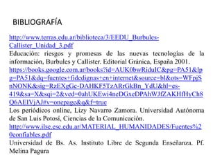 http://www.terras.edu.ar/biblioteca/3/EEDU_Burbules-
Callister_Unidad_3.pdf
Educación: riesgos y promesas de las nuevas tecnologías de la
información, Burbules y Callister. Editorial Gránica, España 2001.
https://books.google.com.ar/books?id=AUK0bwRiduIC&pg=PA51&lp
g=PA51&dq=fuentes+fidedignas+en+internet&source=bl&ots=WFpjS
nNONK&sig=RzEXgGc-DAHKF5TzARrGkBn_YdU&hl=es-
419&sa=X&sqi=2&ved=0ahUKEwi4neDGxeDPAhWJfZAKHfHyCh8
Q6AEIVjAJ#v=onepage&q&f=true
Los periódicos online, Lizy Navarro Zamora. Universidad Autónoma
de San Luis Potosí, Ciencias de la Comunicación.
http://www.ilse.esc.edu.ar/MATERIAL_HUMANIDADES/Fuentes%2
0confiables.pdf
Universidad de Bs. As. Instituto Libre de Segunda Enseñanza. Pf.
Melina Pagura
BIBLIOGRAFÍA
 