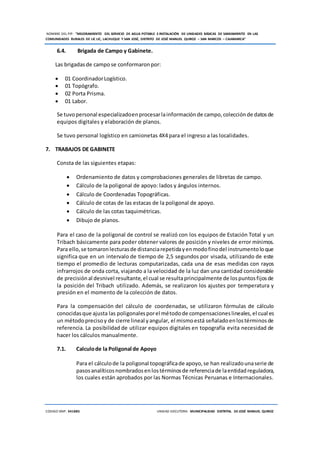 NOMBRE DEL PIP: “MEJORAMIENTO DEL SERVICIO DE AGUA POTABLE E INSTALACIÓN DE UNIDADES BÁSICAS DE SANEAMIENTO EN LAS
COMUNIDADES RURALES DE LIC LIC, LACHUQUE Y SAN JOSÉ, DISTRITO DE JOSÉ MANUEL QUIROZ – SAN MARCOS – CAJAMARCA”
CODIGO SNIP: 341885 UNIDAD EJECUTORA: MUNICIPALIDAD DISTRITAL DE JOSÉ MANUEL QUIROZ
6.4. Brigada de Campo y Gabinete.
Las brigadasde campo se conformaronpor:
 01 CoordinadorLogístico.
 01 Topógrafo.
 02 Porta Prisma.
 01 Labor.
Se tuvopersonal especializadoenprocesarlainformaciónde campo,colecciónde datosde
equipos digitales y elaboración de planos.
Se tuvo personal logístico en camionetas 4X4 para el ingreso a las localidades.
7. TRABAJOS DE GABINETE
Consta de las siguientes etapas:
 Ordenamiento de datos y comprobaciones generales de libretas de campo.
 Cálculo de la poligonal de apoyo: lados y ángulos internos.
 Cálculo de Coordenadas Topográficas.
 Cálculo de cotas de las estacas de la poligonal de apoyo.
 Cálculo de las cotas taquimétricas.
 Dibujo de planos.
Para el caso de la poligonal de control se realizó con los equipos de Estación Total y un
Tribach básicamente para poder obtener valores de posición y niveles de error mínimos.
Para ello,se tomaronlecturasde distanciarepetidayenmodofinodel instrumentoloque
significa que en un intervalo de tiempo de 2,5 segundos por visada, utilizando de este
tiempo el promedio de lecturas computarizadas, cada una de esas medidas con rayos
infrarrojos de onda corta, viajando a la velocidad de la luz dan una cantidad considerable
de precisiónal desnivel resultante,el cual se resultaprincipalmente de lospuntosfijosde
la posición del Tribach utilizado. Además, se realizaron los ajustes por temperatura y
presión en el momento de la colección de datos.
Para la compensación del cálculo de coordenadas, se utilizaron fórmulas de cálculo
conocidasque ajusta las poligonalesporel métodode compensacioneslineales,el cual es
un métodoprecisoy de cierre lineal yangular, el mismoestá señaladoenlostérminosde
referencia. La posibilidad de utilizar equipos digitales en topografía evita necesidad de
hacer los cálculos manualmente.
7.1. Calculode la Poligonal de Apoyo
Para el cálculode la poligonal topográficade apoyo,se han realizadounaserie de
pasosanalíticosnombradosenlostérminosde referenciade laentidad reguladora,
los cuales están aprobados por las Normas Técnicas Peruanas e Internacionales.
 