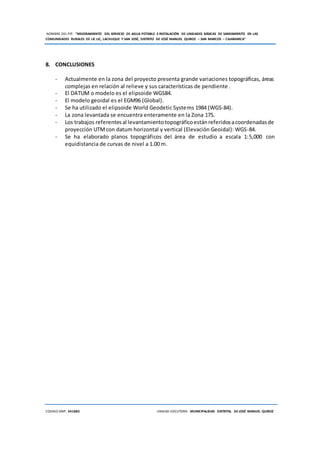 NOMBRE DEL PIP: “MEJORAMIENTO DEL SERVICIO DE AGUA POTABLE E INSTALACIÓN DE UNIDADES BÁSICAS DE SANEAMIENTO EN LAS
COMUNIDADES RURALES DE LIC LIC, LACHUQUE Y SAN JOSÉ, DISTRITO DE JOSÉ MANUEL QUIROZ – SAN MARCOS – CAJAMARCA”
CODIGO SNIP: 341885 UNIDAD EJECUTORA: MUNICIPALIDAD DISTRITAL DE JOSÉ MANUEL QUIROZ
8. CONCLUSIONES
- Actualmente en la zona del proyecto presenta grande variaciones topográficas, áreas
complejas en relación al relieve y sus características de pendiente.
- El DATUM o modelo es el elipsoide WGS84.
- El modelo geoidal es el EGM96 (Global).
- Se ha utilizado el elipsoide World Geodetic Systems 1984 (WGS-84).
- La zona levantada se encuentra enteramente en la Zona 17S.
- Los trabajos referentesal levantamientotopográficoestánreferidosacoordenadasde
proyección UTMcon datum horizontal y vertical (Elevación Geoidal): WGS-84.
- Se ha elaborado planos topográficos del área de estudio a escala 1:5,000 con
equidistancia de curvas de nivel a 1.00 m.
 