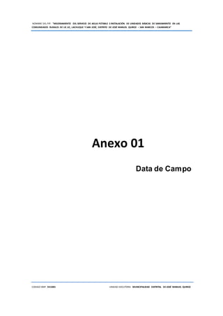 NOMBRE DEL PIP: “MEJORAMIENTO DEL SERVICIO DE AGUA POTABLE E INSTALACIÓN DE UNIDADES BÁSICAS DE SANEAMIENTO EN LAS
COMUNIDADES RURALES DE LIC LIC, LACHUQUE Y SAN JOSÉ, DISTRITO DE JOSÉ MANUEL QUIROZ – SAN MARCOS – CAJAMARCA”
CODIGO SNIP: 341885 UNIDAD EJECUTORA: MUNICIPALIDAD DISTRITAL DE JOSÉ MANUEL QUIROZ
Anexo 01
Data de Campo
 