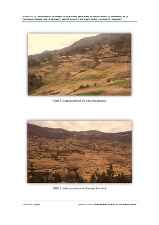NOMBRE DEL PIP: “MEJORAMIENTO DEL SERVICIO DE AGUA POTABLE E INSTALACIÓN DE UNIDADES BÁSICAS DE SANEAMIENTO EN LAS
COMUNIDADES RURALES DE LIC LIC, LACHUQUE Y SAN JOSÉ, DISTRITO DE JOSÉ MANUEL QUIROZ – SAN MARCOS – CAJAMARCA”
CODIGO SNIP: 341885 UNIDAD EJECUTORA: MUNICIPALIDAD DISTRITAL DE JOSÉ MANUEL QUIROZ
FOTO 1: Vista panorámica del Caserío Lachuque
FOTO 2: Vista panorámica del Caserío San José
 