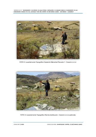 NOMBRE DEL PIP: “MEJORAMIENTO DEL SERVICIO DE AGUA POTABLE E INSTALACIÓN DE UNIDADES BÁSICAS DE SANEAMIENTO EN LAS
COMUNIDADES RURALES DE LIC LIC, LACHUQUE Y SAN JOSÉ, DISTRITO DE JOSÉ MANUEL QUIROZ – SAN MARCOS – CAJAMARCA”
CODIGO SNIP: 341885 UNIDAD EJECUTORA: MUNICIPALIDAD DISTRITAL DE JOSÉ MANUEL QUIROZ
FOTO 5: Levantamiento Topográfico Captación Manantial Pescado 1 - Caserío Lic Lic
FOTO 6: Levantamiento Topográfico Red de distribución - Caserío Lic Lic parte alta
 