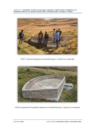 NOMBRE DEL PIP: “MEJORAMIENTO DEL SERVICIO DE AGUA POTABLE E INSTALACIÓN DE UNIDADES BÁSICAS DE SANEAMIENTO EN LAS
COMUNIDADES RURALES DE LIC LIC, LACHUQUE Y SAN JOSÉ, DISTRITO DE JOSÉ MANUEL QUIROZ – SAN MARCOS – CAJAMARCA”
CODIGO SNIP: 341885 UNIDAD EJECUTORA: MUNICIPALIDAD DISTRITAL DE JOSÉ MANUEL QUIROZ
FOTO 7: Vista de la captación de manantial Pescado 2 - Caserío Lic Lic parte alta
FOTO 8: Levantamiento Topográfico captación de manantial Pescado 2 - Caserío Lic Lic parte alta
 