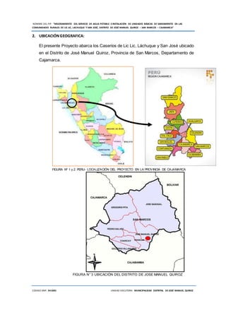 NOMBRE DEL PIP: “MEJORAMIENTO DEL SERVICIO DE AGUA POTABLE E INSTALACIÓN DE UNIDADES BÁSICAS DE SANEAMIENTO EN LAS
COMUNIDADES RURALES DE LIC LIC, LACHUQUE Y SAN JOSÉ, DISTRITO DE JOSÉ MANUEL QUIROZ – SAN MARCOS – CAJAMARCA”
CODIGO SNIP: 341885 UNIDAD EJECUTORA: MUNICIPALIDAD DISTRITAL DE JOSÉ MANUEL QUIROZ
2. UBICACIÓNGEOGRAFICA:
El presente Proyecto abarca los Caseríos de Lic Lic, Láchuque y San José ubicado
en el Distrito de José Manuel Quiroz, Provincia de San Marcos, Departamento de
Cajamarca.
FIGURA Nº 1 y 2: PERU- LOCALIZACIÓN DEL PROYECTO EN LA PROVINCIA DE CAJAMARCA
FIGURA N° 3 UBICACIÓN DEL DISTRITO DE JOSE MANUEL QUIROZ
 