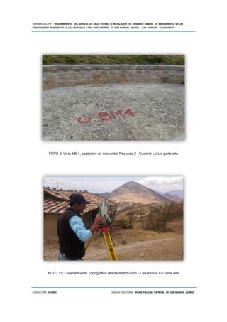 NOMBRE DEL PIP: “MEJORAMIENTO DEL SERVICIO DE AGUA POTABLE E INSTALACIÓN DE UNIDADES BÁSICAS DE SANEAMIENTO EN LAS
COMUNIDADES RURALES DE LIC LIC, LACHUQUE Y SAN JOSÉ, DISTRITO DE JOSÉ MANUEL QUIROZ – SAN MARCOS – CAJAMARCA”
CODIGO SNIP: 341885 UNIDAD EJECUTORA: MUNICIPALIDAD DISTRITAL DE JOSÉ MANUEL QUIROZ
FOTO 9: Vista MB-4, captación de manantial Pescado 2 - Caserío Lic Lic parte alta
FOTO 10: Levantamiento Topográfico red de distribución - Caserío Lic Lic parte alta
 